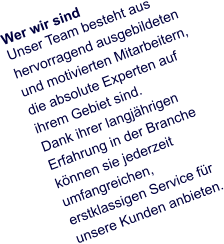 Wer wir sind Unser Team besteht aus hervorragend ausgebildeten und motivierten Mitarbeitern, die absolute Experten auf ihrem Gebiet sind.  Dank ihrer langjährigen Erfahrung in der Branche können sie jederzeit umfangreichen, erstklassigen Service für unsere Kunden anbieten.