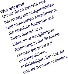 Wer wir sind Unser Team besteht aus hervorragend ausgebildeten und motivierten Mitarbeitern, die absolute Experten auf ihrem Gebiet sind.  Dank ihrer langjährigen Erfahrung in der Branche können sie jederzeit umfangreichen, erstklassigen Service für unsere Kunden anbieten.