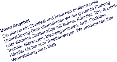 Unser Angebot Sie planen ein Stadtfest und brauchen professionelle Unterstützung.Gern übernehmen wir die gesamte Planung oder einzelne Straßenzüge mit Bühne, Künstler, Ton- & Licht- Technik, Bierwagen, Bierzeltgarnituren, Grill, Cocktails, Händler bis hin zum Toilettenwagen. Wir produzieren Ihre Veranstaltung nach Maß.